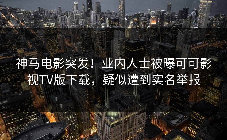 神马电影突发！业内人士被曝可可影视TV版下载，疑似遭到实名举报