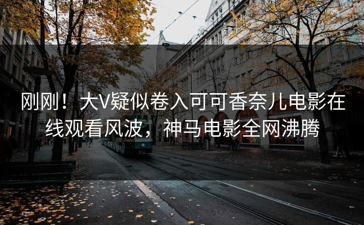 刚刚！大V疑似卷入可可香奈儿电影在线观看风波，神马电影全网沸腾