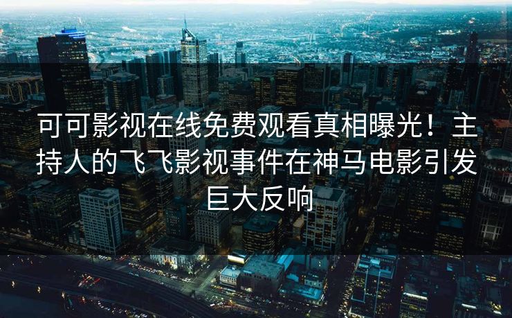 可可影视在线免费观看真相曝光！主持人的飞飞影视事件在神马电影引发巨大反响