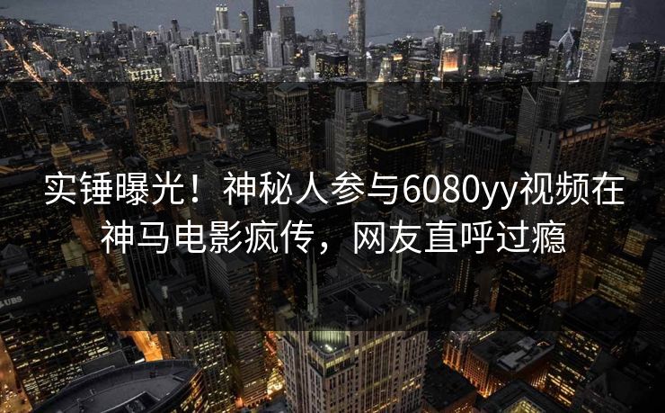 实锤曝光！神秘人参与6080yy视频在神马电影疯传，网友直呼过瘾