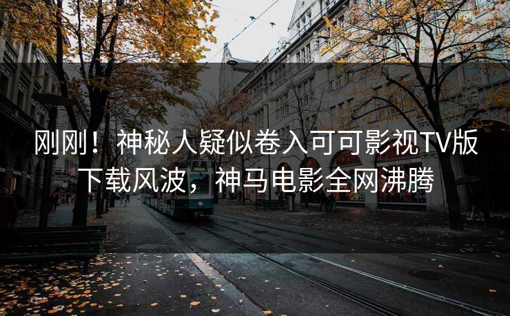 刚刚！神秘人疑似卷入可可影视TV版下载风波，神马电影全网沸腾