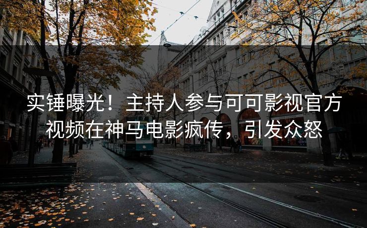 实锤曝光！主持人参与可可影视官方视频在神马电影疯传，引发众怒