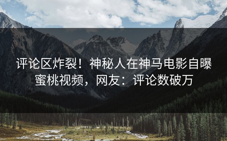 评论区炸裂！神秘人在神马电影自曝蜜桃视频，网友：评论数破万