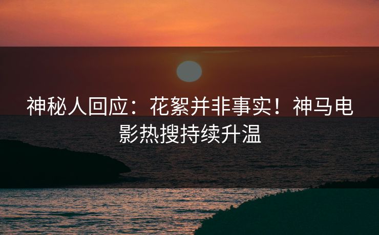 神秘人回应：花絮并非事实！神马电影热搜持续升温