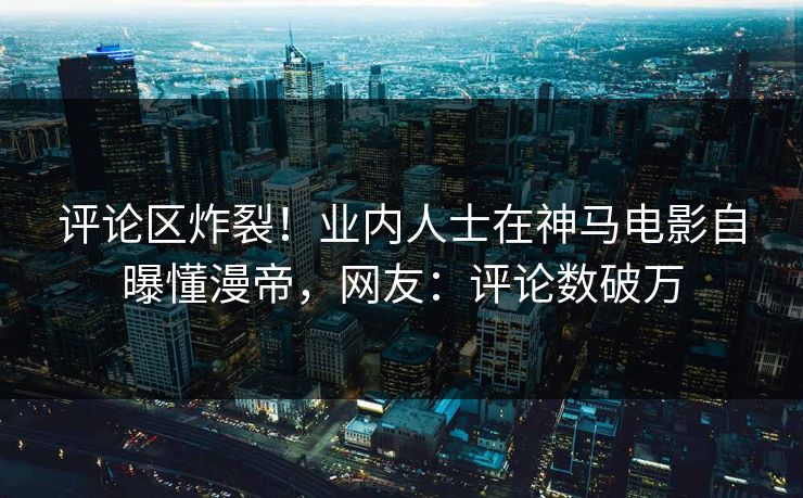 评论区炸裂！业内人士在神马电影自曝懂漫帝，网友：评论数破万
