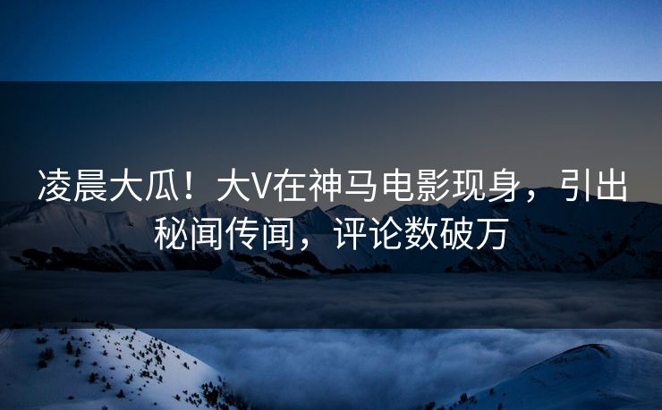 凌晨大瓜！大V在神马电影现身，引出秘闻传闻，评论数破万