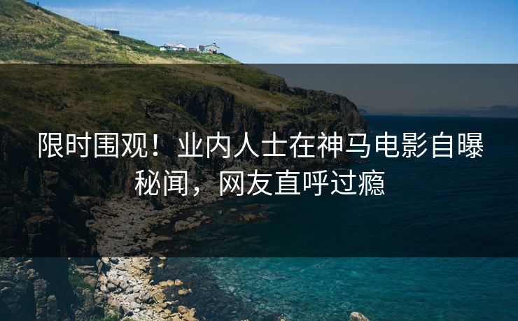 限时围观！业内人士在神马电影自曝秘闻，网友直呼过瘾