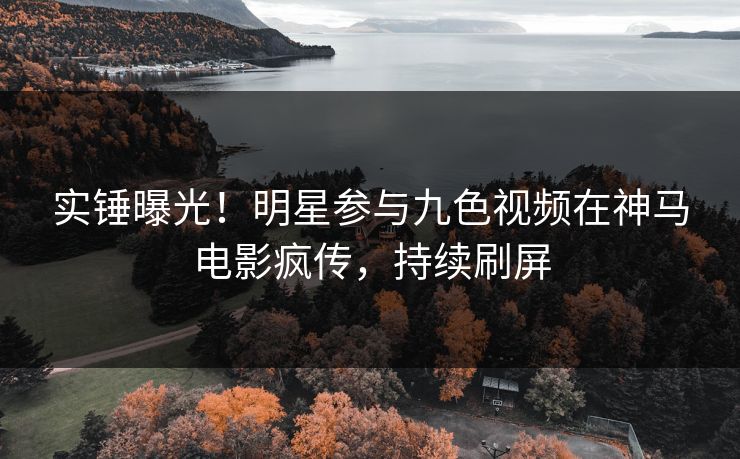 实锤曝光！明星参与九色视频在神马电影疯传，持续刷屏