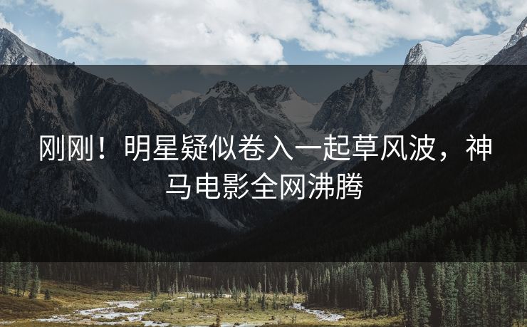 刚刚！明星疑似卷入一起草风波，神马电影全网沸腾