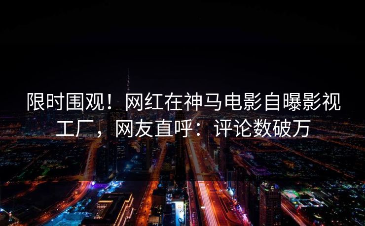 限时围观！网红在神马电影自曝影视工厂，网友直呼：评论数破万