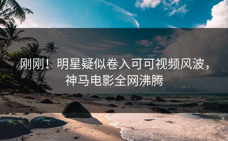 刚刚！明星疑似卷入可可视频风波，神马电影全网沸腾