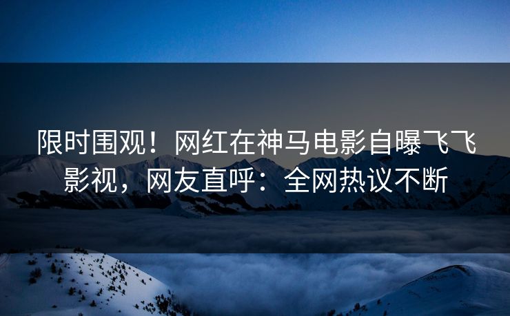 限时围观！网红在神马电影自曝飞飞影视，网友直呼：全网热议不断