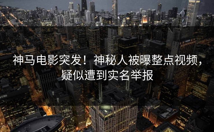 神马电影突发！神秘人被曝整点视频，疑似遭到实名举报