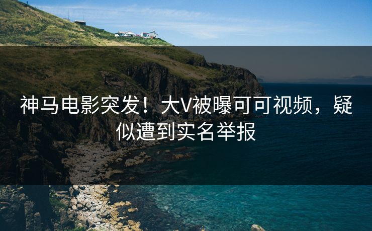 神马电影突发！大V被曝可可视频，疑似遭到实名举报