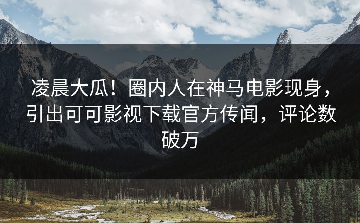 凌晨大瓜！圈内人在神马电影现身，引出可可影视下载官方传闻，评论数破万