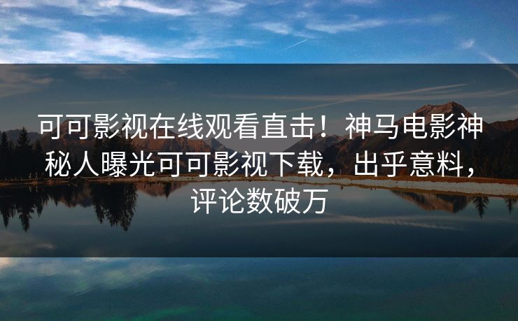 可可影视在线观看直击！神马电影神秘人曝光可可影视下载，出乎意料，评论数破万