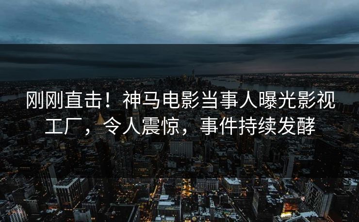 刚刚直击！神马电影当事人曝光影视工厂，令人震惊，事件持续发酵