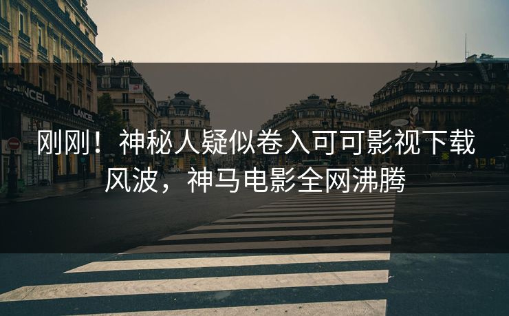 刚刚！神秘人疑似卷入可可影视下载风波，神马电影全网沸腾