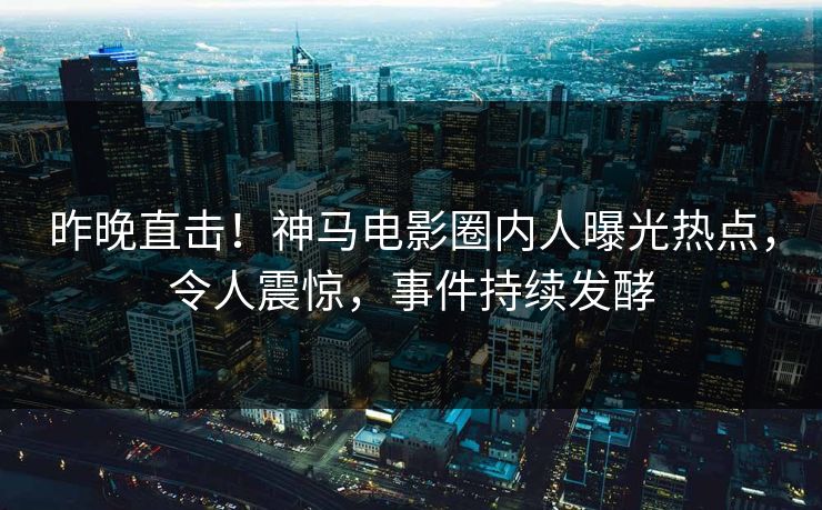 昨晚直击！神马电影圈内人曝光热点，令人震惊，事件持续发酵