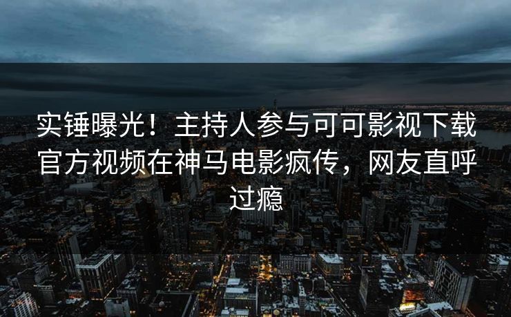 实锤曝光！主持人参与可可影视下载官方视频在神马电影疯传，网友直呼过瘾