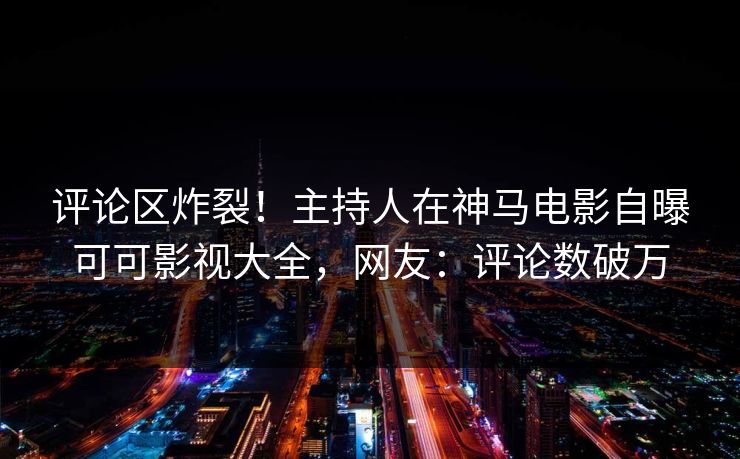 评论区炸裂！主持人在神马电影自曝可可影视大全，网友：评论数破万