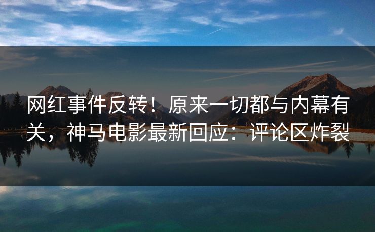 网红事件反转！原来一切都与内幕有关，神马电影最新回应：评论区炸裂