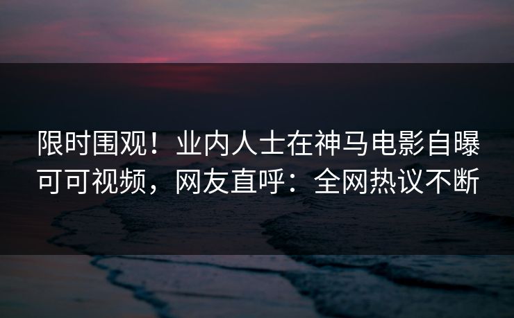 限时围观！业内人士在神马电影自曝可可视频，网友直呼：全网热议不断