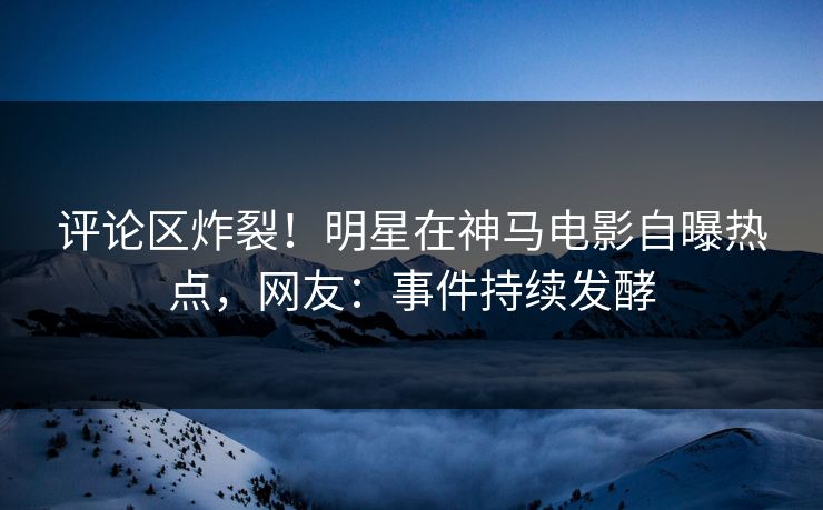 评论区炸裂！明星在神马电影自曝热点，网友：事件持续发酵