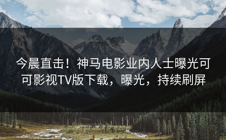 今晨直击！神马电影业内人士曝光可可影视TV版下载，曝光，持续刷屏