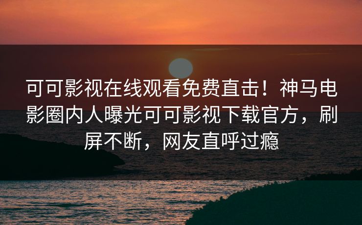 可可影视在线观看免费直击！神马电影圈内人曝光可可影视下载官方，刷屏不断，网友直呼过瘾