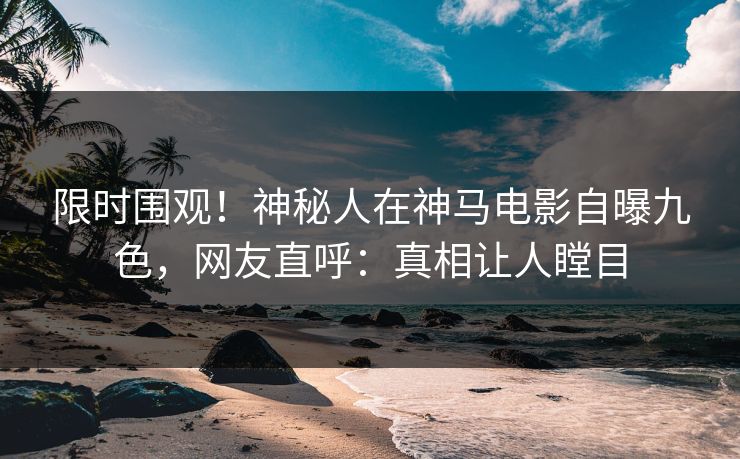 限时围观！神秘人在神马电影自曝九色，网友直呼：真相让人瞠目