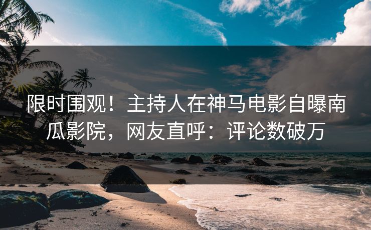 限时围观！主持人在神马电影自曝南瓜影院，网友直呼：评论数破万