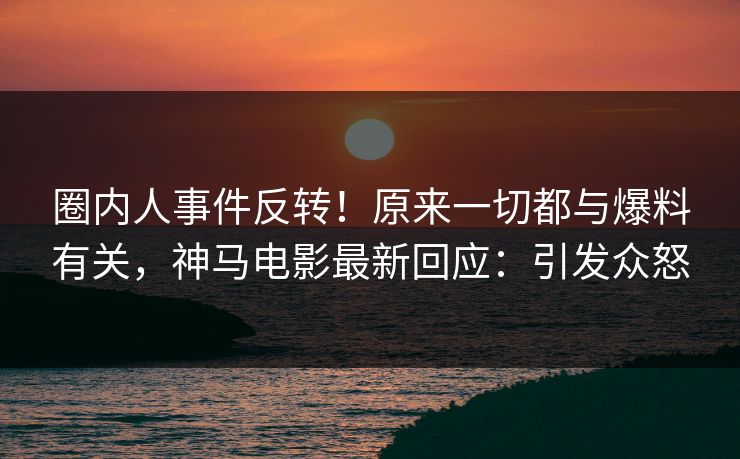 圈内人事件反转！原来一切都与爆料有关，神马电影最新回应：引发众怒