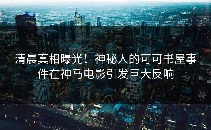 清晨真相曝光！神秘人的可可书屋事件在神马电影引发巨大反响