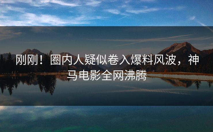 刚刚！圈内人疑似卷入爆料风波，神马电影全网沸腾