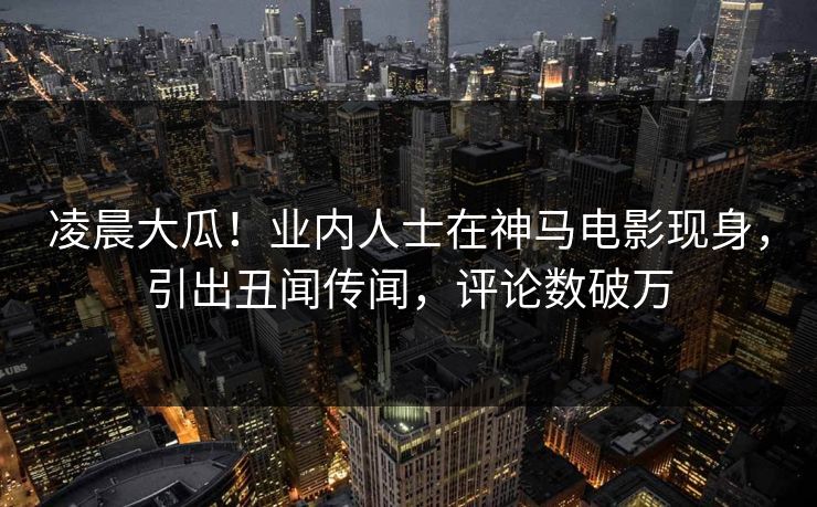 凌晨大瓜！业内人士在神马电影现身，引出丑闻传闻，评论数破万