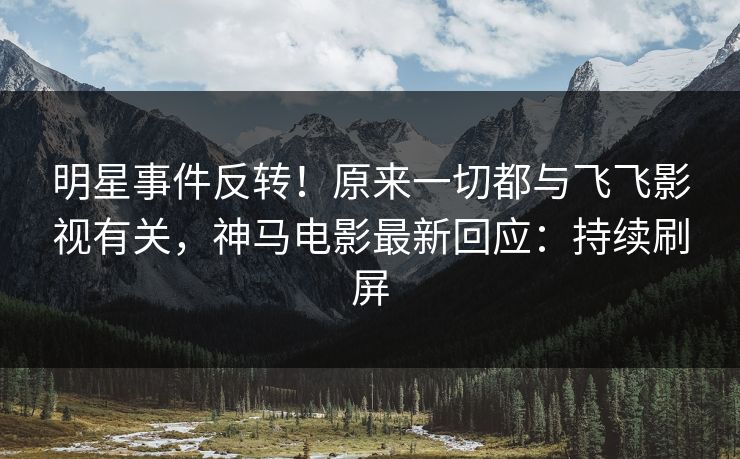 明星事件反转！原来一切都与飞飞影视有关，神马电影最新回应：持续刷屏