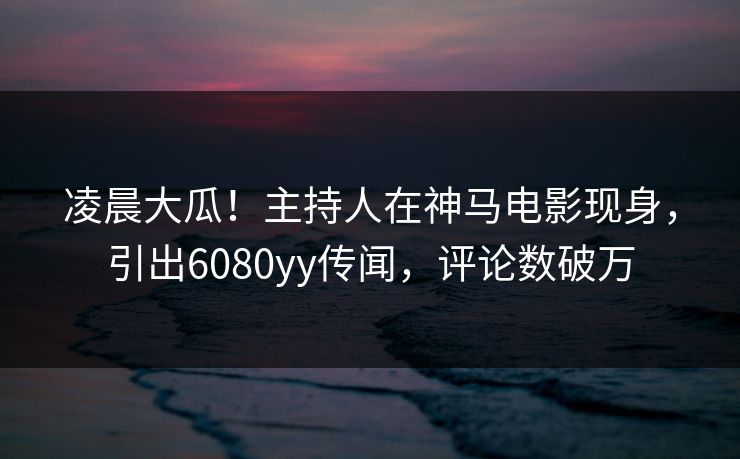 凌晨大瓜！主持人在神马电影现身，引出6080yy传闻，评论数破万