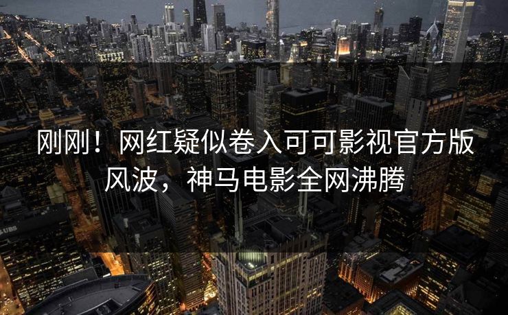 刚刚！网红疑似卷入可可影视官方版风波，神马电影全网沸腾