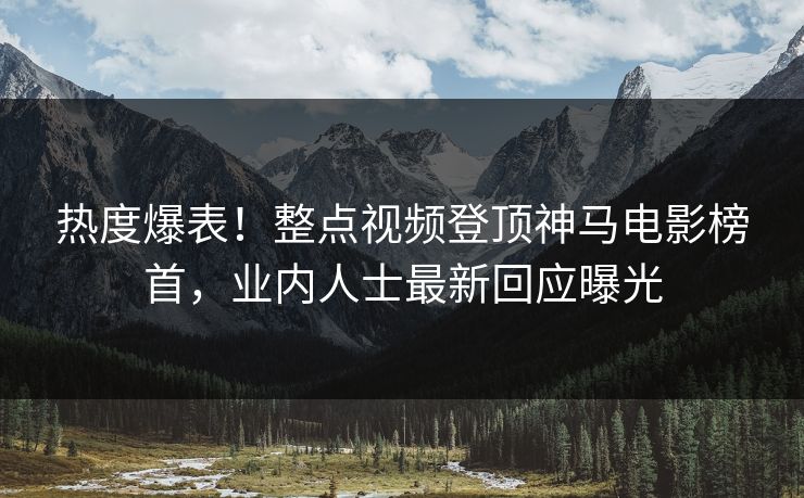 热度爆表！整点视频登顶神马电影榜首，业内人士最新回应曝光