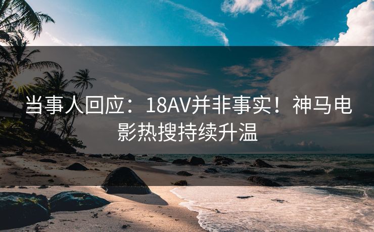 当事人回应：18AV并非事实！神马电影热搜持续升温