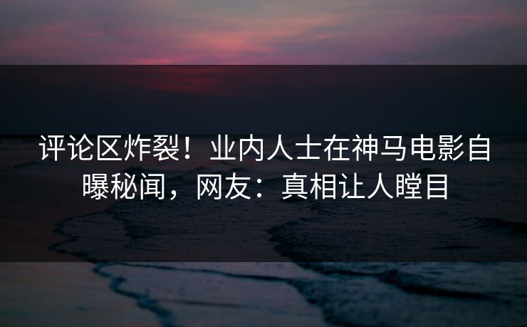 评论区炸裂！业内人士在神马电影自曝秘闻，网友：真相让人瞠目