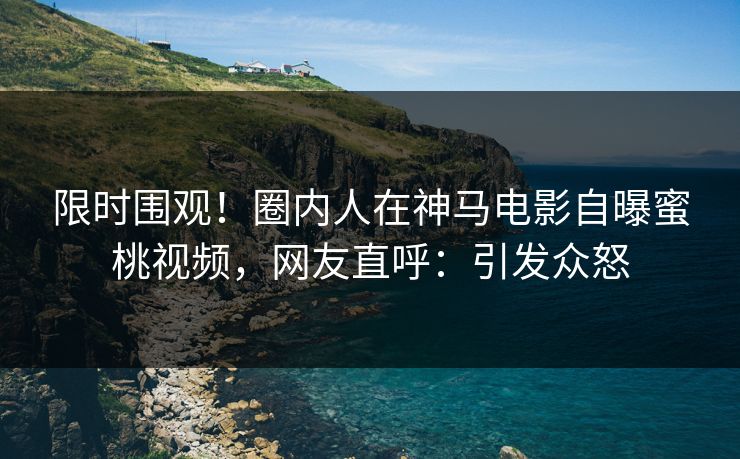 限时围观！圈内人在神马电影自曝蜜桃视频，网友直呼：引发众怒