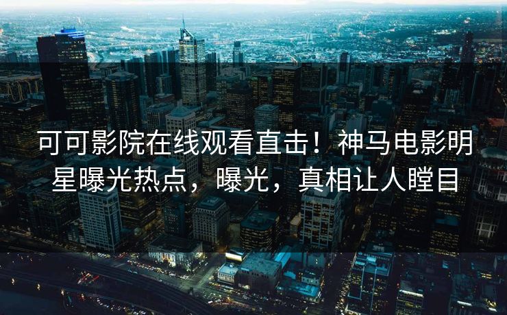 可可影院在线观看直击！神马电影明星曝光热点，曝光，真相让人瞠目