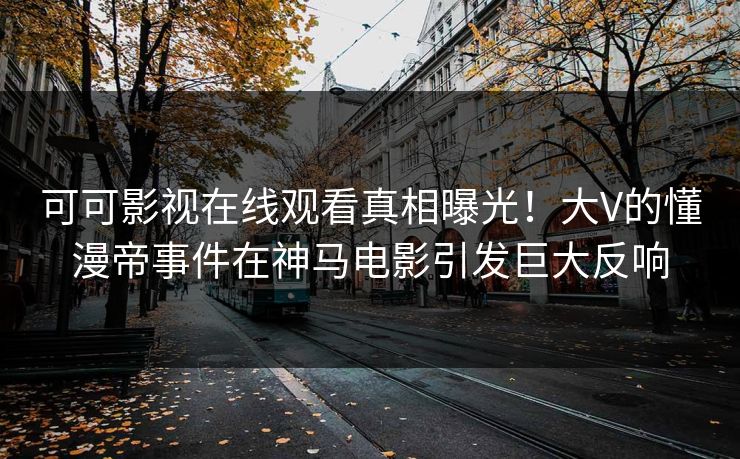 可可影视在线观看真相曝光！大V的懂漫帝事件在神马电影引发巨大反响