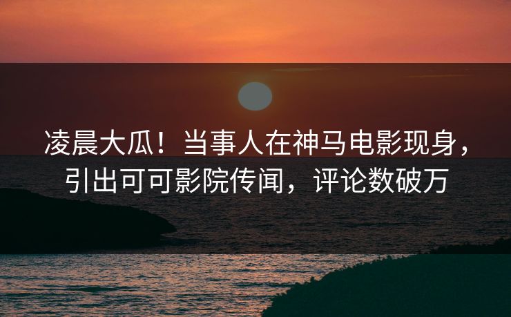 凌晨大瓜！当事人在神马电影现身，引出可可影院传闻，评论数破万