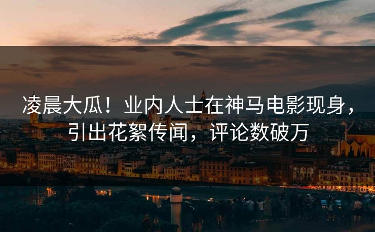 凌晨大瓜！业内人士在神马电影现身，引出花絮传闻，评论数破万