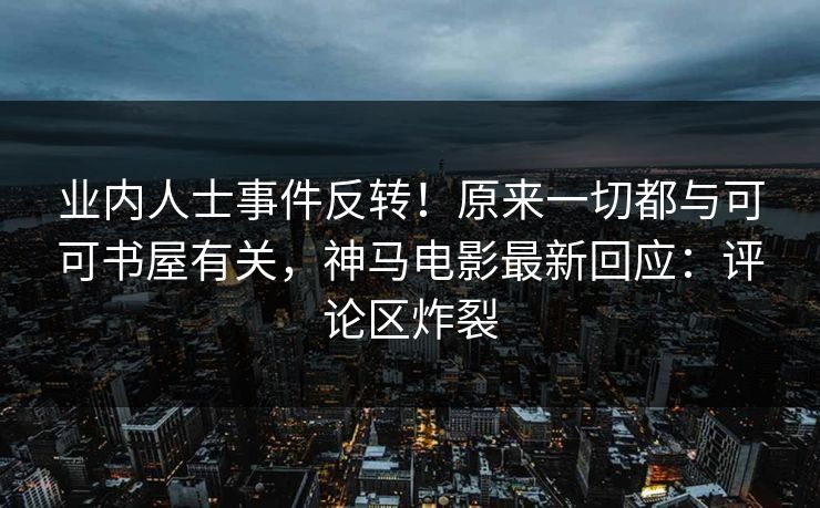 业内人士事件反转！原来一切都与可可书屋有关，神马电影最新回应：评论区炸裂
