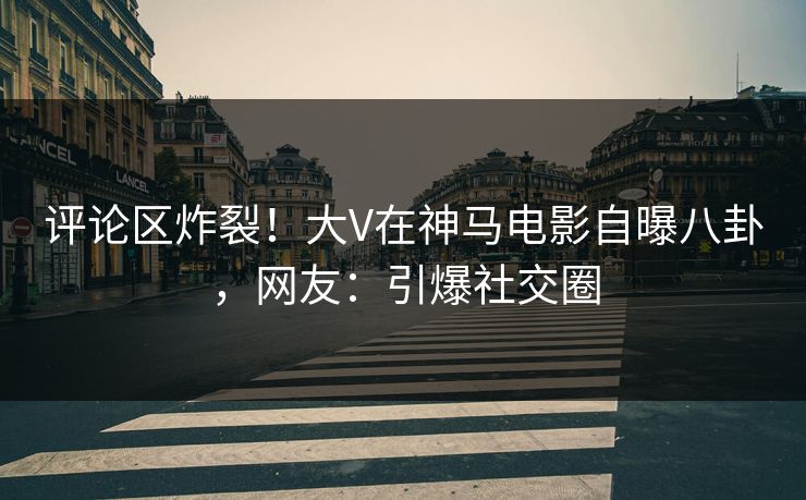 评论区炸裂！大V在神马电影自曝八卦，网友：引爆社交圈