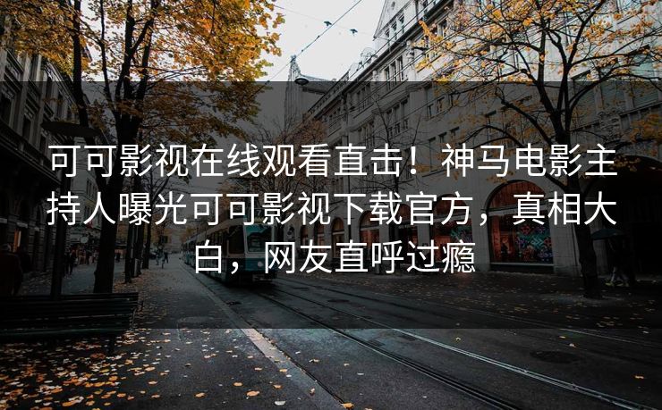 可可影视在线观看直击！神马电影主持人曝光可可影视下载官方，真相大白，网友直呼过瘾
